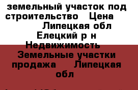 земельный участок под строительство › Цена ­ 550 000 - Липецкая обл., Елецкий р-н Недвижимость » Земельные участки продажа   . Липецкая обл.